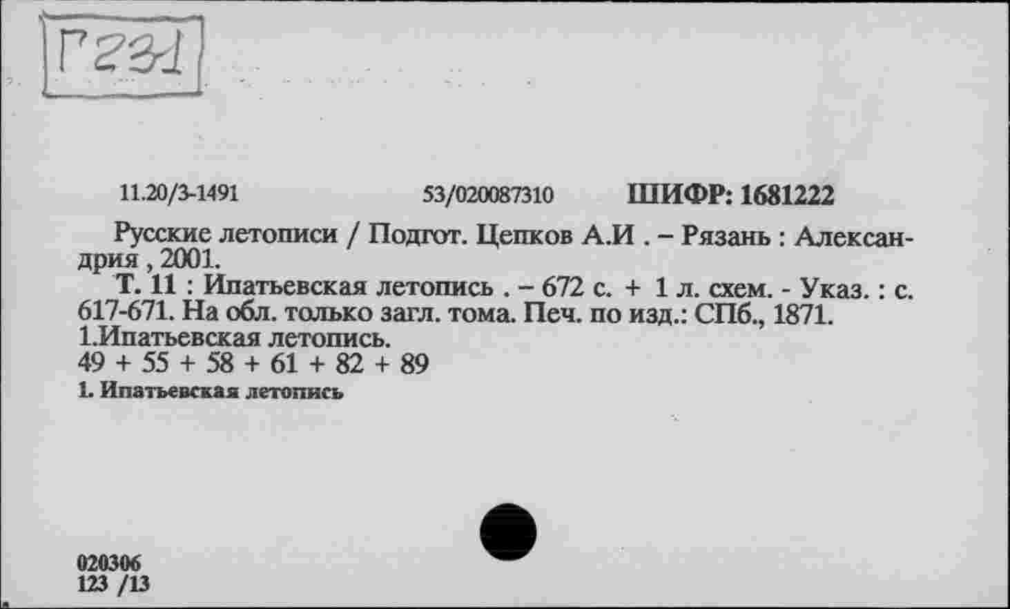 ﻿11.20/3-1491	53/020087310 ШИФР: 1681222
Русские летописи / Подгот. Цепков А.И . - Рязань : Александрия , 2001.
Т. И : Ипатьевская летопись . - 672 с. + 1л. схем. - Указ. : с. 617-671. На обл. только загл. тома. Печ. по изд.: СПб., 1871. 1.Ипатьевская летопись.
49 + 55 + 58 + 61 + 82 + 89
1. Ипатьевская летопись
02030«
123 /13